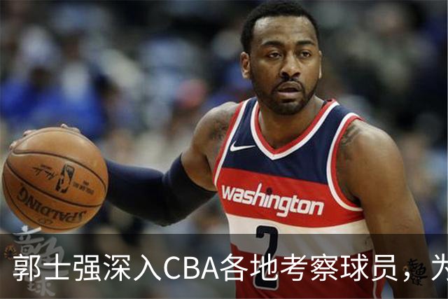 郭士强深入CBA各地考察球员，为世预赛做准备